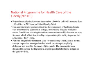 National Programme for Health Care of the
Elderly(NPHCE)
• Projection studies indicate that the number of 60+ in Indiawill increase from
100 million in 2013 and to 198 million by 2030.
• Non-communicable diseases requiring large quantum of health and social
care are extremely common in old age, irrespective of socio-economic
status. Disabilities resulting from these non-communicable diseases are very
frequent which affect functionality compromising the ability to pursue the
activities of daily living.
• National Programme for Health Care for the Elderly (NPHCE) is a modest
attempt to provide a comprehensive health care set up completely
dedicated and tuned to the needs of the elderly. The interventions are
designed to capture the Preventive, Curative and rehabilitative aspects in
the geriatric field.
 