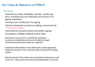 The Vision & Objectives of NPHCE
The Vision:
 To provide accessible, affordable, and high- quality long-
term, comprehensive and dedicated care services to an
Ageing population;
 Creating a new “architecture” for Ageing;
 Tobuild a framework to create an enabling environment for
“a Society for all Ages”;
 Topromote the concept of Active and Healthy Ageing;
 Convergence of NRHM, AYUSH & all other dept.
11
2
 