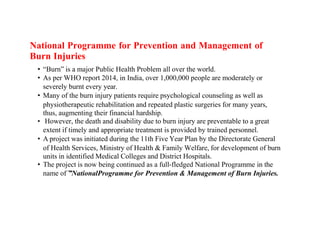 National Programme for Prevention and Management of
Burn Injuries
• “Burn” is a major Public Health Problem all over the world.
• As per WHO report 2014, in India, over 1,000,000 people are moderately or
severely burnt every year.
• Many of the burn injury patients require psychological counseling as well as
physiotherapeutic rehabilitation and repeated plastic surgeries for many years,
thus, augmenting their financial hardship.
• However, the death and disability due to burn injury are preventable to a great
extent if timely and appropriate treatment is provided by trained personnel.
• A project was initiated during the 11th Five Year Plan by the Directorate General
of Health Services, Ministry of Health & Family Welfare, for development of burn
units in identified Medical Colleges and District Hospitals.
• The project is now being continued as a full-fledged National Programme in the
name of ”
͞ NationalProgramme for Prevention & Management of Burn Injuries.
 