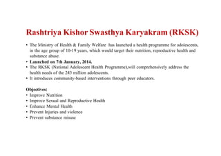 Rashtriya Kishor Swasthya Karyakram (RKSK)
• The Ministry of Health & Family Welfare has launched a health programme for adolescents,
in the age group of 10-19 years, which would target their nutrition, reproductive health and
substance abuse.
• Launched on 7th January, 2014.
• The RKSK (National Adolescent Health Programme),will comprehensively address the
health needs of the 243 million adolescents.
• It introduces community-based interventions through peer educators.
Objectives:
• Improve Nutrition
• Improve Sexual and Reproductive Health
• Enhance Mental Health
• Prevent Injuries and violence
• Prevent substance misuse
 