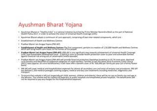 Ayushman Bharat Yojana
• Ayushman Bharat or “Healthy India” is a national initiative launched by Prime Minister Narendra Modi as the part of National
Health Policy 2017, in order to achieve the vision of Universal Health Coverage (UHC).
• Ayushman Bharat adopts a continuum of care approach, comprising of two inter-related components, which are -
• Establishment of Health and Wellness Centres
• Pradhan Mantri Jan Arogya Yojana (PM-JAY)
• Establishment of Health and Wellness Centres–The first component, pertains to creation of 1,50,000 Health and Wellness Centres
which will bring health care closer to the homes of the people.
• Pradhan Mantri Jan Arogya Yojana (PM-JAY) –PM-JAY is one significant step towards achievement of Universal Health Coverage
(UHC) and Sustainable Development Goal - 3 (SDG3).It aims to provide health protection cover to poor and vulnerable families
against financial risk arising out of catastrophic health episodes.
• Pradhan Mantri Jan Arogya Yojana (PM-JAY) will provide financial protection (Swasthya Suraksha) to 10.74 crore poor, deprived
rural families and identified occupational categories of urban workers’ families as per the latest Socio-Economic Caste Census
(SECC) data (approx. 50 crore beneficiaries). It will have offer a benefit cover of Rs. 500,000 per family per year (on a family floater
basis).
• PM-JAY will cover medical and hospitalization expenses for almost all secondary care and most of tertiary care procedures. PM-JAY
has defined 1,350 medical packages covering surgery, medical and day care treatments including medicines, diagnostics and
transport.
• To ensure that nobody is left out (especially girl child, women, children and elderly), there will be no cap on family size and age in
the Mission. The scheme will be cashless & paperless at public hospitals and empaneled private hospitals. The beneficiaries will
not be required to pay any charges for the hospitalization expenses.
 