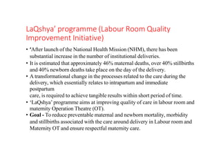 LaQshya’ programme (Labour Room Quality
Improvement Initiative)
• ‘After launch of the National Health Mission (NHM), there has been
substantial increase in the number of institutional deliveries.
• It is estimated that approximately 46% maternal deaths, over 40% stillbirths
and 40% newborn deaths take place on the day of the delivery.
• A transformational change in the processes related to the care during the
delivery, which essentially relates to intrapartum and immediate
postpartum
care, is required to achieve tangible results within short period of time.
• ‘LaQshya’ programme aims at improving quality of care in labour room and
maternity Operation Theatre (OT).
• Goal - To reduce preventable maternal and newborn mortality, morbidity
and stillbirths associated with the care around delivery in Labour room and
Maternity OT and ensure respectful maternity care.
 