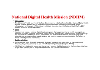 National Digital Health Mission (NDHM)
• Introduction
• The Ministry of Health and Family Welfare, Government of India has formulated the National Digital Health
Mission (NDHM) with the aim to provide the necessary support for integration of digital health
infrastructure in the country. This visionary initiative, stemming from the National Health Policy, 2017
intends to digitize healthcare in India.
• Vision
• Its vision is to create a national digital health ecosystem that supports universal health coverage in an
efficient, accessible, inclusive, affordable, timely and safe manner and a seamless online platform through
the provision of a wide range of data, information and infrastructure services, duly leveraging open,
interoperable, standards-based digital systems, and ensures the security, confidentiality and privacy of
health-related personal information.
• Guiding principles
• The NDHM has been designed, developed, deployed, operated and maintained by the Government
following the guiding principles as laid out in National Digital Health Blueprint (NDHB).
• NDHM will be rolled out in phases and four primary systems shall be launched in the first phase. At a later
stage, there is also a plan to integrate telemedicine and e-pharmacies into this.
 