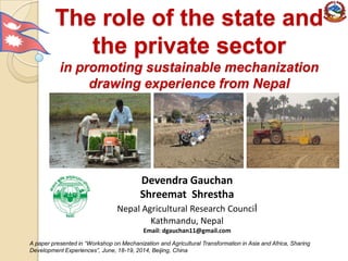 The role of the state and
the private sector
in promoting sustainable mechanization
drawing experience from Nepal
Devendra Gauchan
Shreemat Shrestha
Nepal Agricultural Research Council
Kathmandu, Nepal
Email: dgauchan11@gmail.com
A paper presented in “Workshop on Mechanization and Agricultural Transformation in Asia and Africa, Sharing
Development Experiences”, June, 18-19, 2014, Beijing, China
 