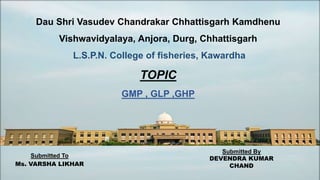 Dau Shri Vasudev Chandrakar Chhattisgarh Kamdhenu
Vishwavidyalaya, Anjora, Durg, Chhattisgarh
L.S.P.N. College of fisheries, Kawardha
TOPIC
GMP , GLP ,GHP
Submitted To
Ms. VARSHA LIKHAR
Submitted By
DEVENDRA KUMAR
CHAND
 