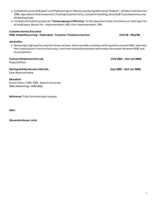 3
 Completedsuccessfullybank’scertifiedtraining on‘MoneyLaunderingDeterrence Program’,UKData ProtectionAct
1998, Operational RiskAssessment,TreatingCustomerFairly, ComplaintHandling, Security&FraudAwareness and
UK BankingCode.
 Initiatedandleadthe projecton "EnhancingLog in Efficiency"onthe operationsfloor,toenhance on-timeloginfor
all employees.Result:Pre - Implementation:54%,Post-Implementation:74%.
CustomerService Executive
HSBC Global Resourcing– Hyderabad – Customer Telephone Services (Feb’04 – May’06)
Job Profile:
 Deliveringahighqualitycustomerdrivenservices,whichprovides customerswithapositiveviewof HSBC,andmeet
theirexpectationsin termsof accuracy, timelinessandprofessionalismandcreatesclearwater betweenHSBCand
itscompetitors
Fortune InfotainmentPvt Ltd, (Feb’2003 – 31st Jan’2004)
ProjectOfficer
SterlingHoliday Resorts IndiaLtd., (Sep’2002 – 31st Jan’2003)
SalesRepresentative
Education:
B.Com(Hons.) 1995-1998, Kalyani University.
MBA (Marketing), IIMM2002.
Reference:Tobe furnisheduponrequest
Date:
(DevendraKumar Lulla)
 