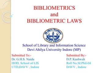 BIBLIOMETRICS
and
BIBLIOMETRIC LAWS
School of Library and Information Science
Devi Ahilya University Indore (MP)
Submitted To:-
Dr. G.H.S. Naidu
HOD, School of LIS
UTD,DAVV , Indore
Submitted By:-
D.P. Kushwah
Roll No.M.Phil-04
DAVV , Indore
 