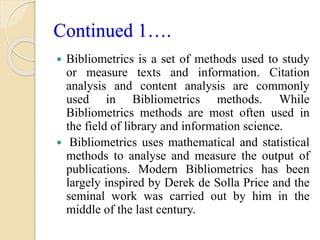 Continued 1….
 Bibliometrics is a set of methods used to study
or measure texts and information. Citation
analysis and co...
