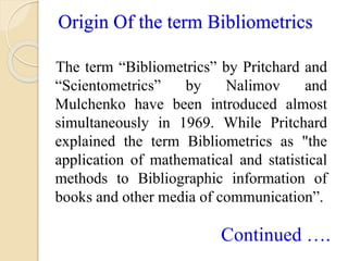 Origin Of the term Bibliometrics
The term “Bibliometrics” by Pritchard and
“Scientometrics” by Nalimov and
Mulchenko have ...