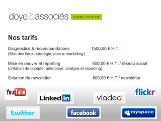 Nos tarifs
Diagnostics & recommandations                   1500,00 € H.T.
(Etat des lieux, stratégie, plan e-marketing)

Mise en oeuvre et reporting                     600,00 € H.T. / réseau social
(création de compte, animation, analyse et reporting)

Création de newsletter                          800,00 € H.T./ newsletter
 