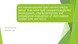 Are nanostructured lipid carriers (NLCs)
better than solid lipid nanoparticles(SLNs):
Development, characterizations and
comparative evaluations of clotrimazole-
loaded SLNs and NLCs?
Presented by
Devendra singh
 