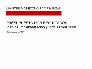 MINISTERIO DE ECONOMÍA Y FINANZAS




PRESUPUESTO POR RESULTADOS
Plan de Implementación y formulación 2008
Septiembre 2007




                                            1
 