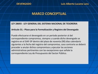 DEVENGADODEVENGADO
MARCO CONCEPTUALMARCO CONCEPTUAL
LEY 28693 - LEY GENERAL DEL SISTEMA NACIONAL DE TESORERIA
Artículo 31.- Plazo para la Formalización y Registro del Devengado
Puede efectuarse el devengado en un período posterior al del
correspondiente compromiso, siempre y cuando dicho devengado se
registre en el SIAF-SP dentro del plazo de noventa (90) días calendario
siguientes a la fecha del registro del compromiso, caso contrario se deberá
proceder a anular dichos compromisos y ejecutar las acciones
administrativas pertinentes con las excepciones que señale la
correspondiente Ley de Presupuesto del Sector Público.
Luis Alberto Lucano LaraLuis Alberto Lucano Lara
 