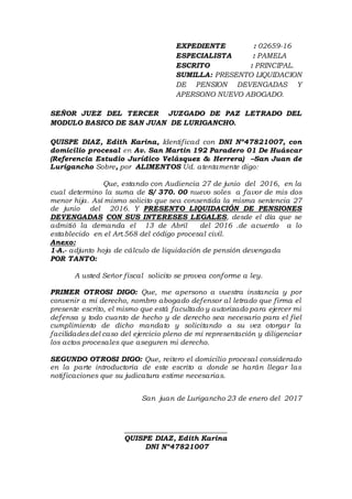 EXPEDIENTE : 02659-16
ESPECIALISTA : PAMELA
ESCRITO : PRINCIPAL.
SUMILLA: PRESENTO LIQUIDACION
DE PENSION DEVENGADAS Y
APERSONO NUEVO ABOGADO.
SEÑOR JUEZ DEL TERCER JUZGADO DE PAZ LETRADO DEL
MODULO BASICO DE SAN JUAN DE LURIGANCHO.
QUISPE DIAZ, Edith Karina, Identificad con DNI Nº47821007, con
domicilio procesal en Av. San Martin 192 Paradero 01 De Huáscar
(Referencia Estudio Jurídico Velásquez & Herrera) –San Juan de
Lurigancho Sobre, por ALIMENTOS Ud. atentamente digo:
Que, estando con Audiencia 27 de junio del 2016, en la
cual determino la suma de S/ 370. 00 nuevo soles a favor de mis dos
menor hija. Así mismo solicito que sea consentida la misma sentencia 27
de junio del 2016. Y PRESENTO LIQUIDACIÓN DE PENSIONES
DEVENGADAS CON SUS INTERESES LEGALES, desde el día que se
admitió la demanda el 13 de Abril del 2016 .de acuerdo a lo
establecido en el Art.568 del código procesal civil.
Anexo:
1-A.- adjunto hoja de cálculo de liquidación de pensión devengada
POR TANTO:
A usted Señor fiscal solicito se provea conforme a ley.
PRIMER OTROSI DIGO: Que, me apersono a vuestra instancia y por
convenir a mi derecho, nombro abogado defensor al letrado que firma el
presente escrito, el mismo que está facultado y autorizado para ejercer mi
defensa y todo cuanto de hecho y de derecho sea necesario para el fiel
cumplimiento de dicho mandato y solicitando a su vez otorgar la
facilidadesdel caso del ejercicio pleno de mi representación y diligenciar
los actos procesales que aseguren mi derecho.
SEGUNDO OTROSI DIGO: Que, reitero el domicilio procesal considerado
en la parte introductoria de este escrito a donde se harán llegar las
notificaciones que su judicatura estime necesarias.
San juan de Lurigancho 23 de enero del 2017
_____________________________
QUISPE DIAZ, Edith Karina
DNI Nº47821007
 