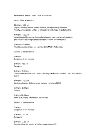 PROGRAMACION DEL 22 AL 25 DE NOVIEMBRE

Jueves 22 de Noviembre

10:00 am- 3:00 pm
Llegada de delegaciones refrescamiento, inscripciones y almuerzo.
Ritual y armonización junto a la tulpa con la simbología de cada Pueblo.

4:00 pm – 6:00 pm
Instalación del Encuentro Regional por la autoridad local, zonal ,regional y
presentación de delegaciones del orden nacional e internacional.

6:00 pm - 12:00 am
Ritual cxapuc (ofrenda a los espíritus de la Madre Naturaleza)

Viernes 23 de Noviembre

5:00 am
Despertar de los pueblos

6:00 am- 7:00 am
Desayuno

7:00 am - 3:00 pm
Caminata espiritual al sitio sagrado del Mayor Kokonuco Anatolio Quira en la vereda
Cuare.

4:00 pm – 7:00 pm
Contextualización de la juventud regional y territorial CRIC.

7:00 pm - 8:00 pm
Comida

8.00 pm-10.00 pm
Actos culturales y artísticos de los Pueblos.

Sábado 24 de Noviembre

5;00 am
Despertar de los Pueblos.

6.00 am- 7:00 am
Desayuno

8:00 am -11:00 am
Contextualización territorial de las nueve zonas CRIC.
 
