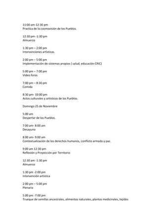 11:00 am-12:30 pm
Practica de la cosmovisión de los Pueblos.

12:30 pm -1:30 pm
Almuerzo

1:30 pm – 2:00 pm
Intervenciones artísticas.

2:00 pm – 5:00 pm
Implementación de sistemas propios ( salud, educación CRIC)

5:00 pm – 7:00 pm
Video foros

7:00 pm – 8:30 pm
Comida

8:30 pm- 10:00 pm
Actos culturales y artísticos de los Pueblos.

Domingo 25 de Noviembre

5:00 am
Despertar de los Pueblos.

7:00 am- 8:00 am
Desayuno

8:00 am- 9:00 am
Contextualización de los derechos humanos, conflicto armado y paz.

9:00 am 12:30 pm
Reflexión y Proyección por Territorio

12:30 am -1:30 pm
Almuerzo

1:30 pm -2:00 pm
Intervención artística

2:00 pm – 5:00 pm
Plenaria

5:00 pm -7:00 pm
Trueque de semillas ancestrales, alimentos naturales, plantas medicinales, tejidos
 