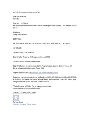 ancestrales, documentos memorias.

7:00 pm- 8:00 pm
Comida.

8:00 pm - 10:00 pm
Ritualidad y nombramiento del Coordinador Regional de Jóvenes CRIC periodo 2.012 -
2.014.

10.00pm
Integración Andina.

CONVOCA:

PROGRAMA DE JÓVENES DEL CONSEJO REGIONAL INDÍGENA DEL CAUCA CRIC.

INFORMES:

Leyder Fabián Quilcue Vivas

Coordinador Regional del Programa Jóvenes CRIC

Correo Central: leifanasa@yahoo.es

Coordinadoras y Coordinadores de los Programas de Jóvenes de las 9 zonas del
Consejo Regional Indígena del Cauca CRIC

Página Web del CRIC: http://www.cric-colombia.org/portal/

Se espera gran concentración de los Pueblos: NASA, YANAKUNA, KOKONUCO, MISAK,
TOTOROEZ, EPERARA SIAPIDARA, POLINDARAS, AMBALUEÑO, KIZWEÑO, INGA...y de
delegaciones del orden Nacional e Internacional.

“En defensa de la Madre Tierra seguimos en minga
La palabra de los Pueblos Milenarios”

¡JALLALLA JALLALLA JALLALLA!



Purace Cauca
Muestra el mapa · Como llegar
 