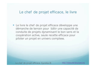 Le chef de projet efficace, le livre
  Le livre le chef de projet efficace développe une
démarche de terrain pour bâtir une capacité de
conduite de projets dynamisant le bon sens et la
coopération active, seule recette efficace pour
piloter un projet en univers complexe.
Le chef de projet efficace. Eyrolles © http://www.chef-de-projet.org
 