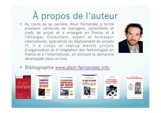 À propos de l’auteur
  Au cours de sa carrière, Alain Fernandez a formé
plusieurs centaines de managers, consultants et
chefs de projet et a enseigné en France et à
l'étranger. Consultant, expert et formateur
international, spécialiste du déploiement de projets
IT, il a conçu et réalisé maints projets
d’organisation et d’intégration des technologies en
France et à l’International, en utilisant la démarche
développée dans ce livre.
  Bibliographie www.alain-fernandez.info
Cette présentation est sous copyright : © Alain Fernandez & ©
Eyrolles
 