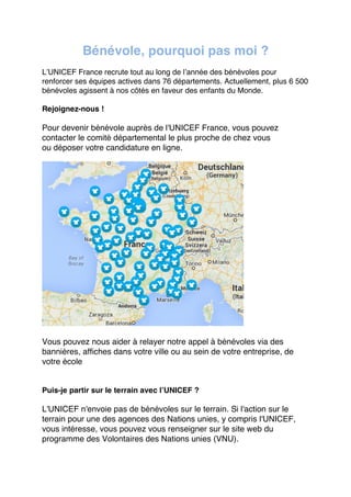 Bénévole, pourquoi pas moi ?
L’UNICEF France recrute tout au long de l’année des bénévoles pour
renforcer ses équipes actives dans 76 départements. Actuellement, plus 6 500
bénévoles agissent à nos côtés en faveur des enfants du Monde.
Rejoignez-nous !

Pour devenir bénévole auprès de l'UNICEF France, vous pouvez
contacter le comité départemental le plus proche de chez vous
ou déposer votre candidature en ligne.

Vous pouvez nous aider à relayer notre appel à bénévoles via des
bannières, affiches dans votre ville ou au sein de votre entreprise, de
votre école

Puis-je partir sur le terrain avec l’UNICEF ?

L'UNICEF n'envoie pas de bénévoles sur le terrain. Si l'action sur le
terrain pour une des agences des Nations unies, y compris l'UNICEF,
vous intéresse, vous pouvez vous renseigner sur le site web du
programme des Volontaires des Nations unies (VNU).  
	
  

 