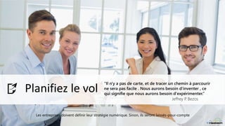 Digital Strategy
Planifiez le vol
“Il n'y a pas de carte, et de tracer un chemin à parcourir
ne sera pas facile . Nous aurons besoin d'inventer , ce
qui signifie que nous aurons besoin d'expérimenter.”
Jeffrey P. Bezos
Les entreprises doivent définir leur stratégie numérique. Sinon, ils seront laissés-pour-compte
 