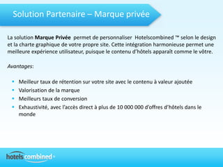 Solution Partenaire – Marque privée

La solution Marque Privée permet de personnaliser Hotelscombined ™ selon le design
et la charte graphique de votre propre site. Cette intégration harmonieuse permet une
meilleure expérience utilisateur, puisque le contenu d’hôtels apparaît comme le vôtre.

Avantages:

    Meilleur taux de rétention sur votre site avec le contenu à valeur ajoutée
    Valorisation de la marque
    Meilleurs taux de conversion
    Exhaustivité, avec l’accès direct à plus de 10 000 000 d’offres d’hôtels dans le
     monde
 