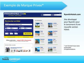 Exemple de Marque Privee*

                            RyanAirHotels.com

                            Site développé
                            pour RyanAir pour
                            le lancement d’une
                            nouvelle section
                            hôtels




                            * voir Annexe A pour plus
                            d’exemples
                            d’implémentations
 