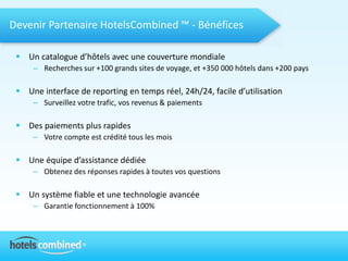 Devenir Partenaire HotelsCombined ™ - Bénéfices

  Un catalogue d’hôtels avec une couverture mondiale
     – Recherches sur +100 grands sites de voyage, et +350 000 hôtels dans +200 pays

  Une interface de reporting en temps réel, 24h/24, facile d’utilisation
     – Surveillez votre trafic, vos revenus & paiements

  Des paiements plus rapides
     – Votre compte est crédité tous les mois

  Une équipe d’assistance dédiée
     – Obtenez des réponses rapides à toutes vos questions

  Un système fiable et une technologie avancée
     – Garantie fonctionnement à 100%
 