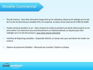 Modèle Commercial

   Plus de revenus - Vous êtes rémunéré chaque fois qu’un utilisateur clique et est redirigé vers le site
    de l’un de nos fournisseurs (modèle CPL). En moyenne, la valeur d’une Lead est de 0.50$-2$ (USD)

   Cookie conservé pendant un an – Nous traçons les visiteurs pendant une durée allant jusqu’à un an;
    ainsi même s’ils reviennent plus tard directement sur Hotelscombined, et cliquent pour être
    redirigés vers l’un des fournisseurs, vous serez encore rémunéré

   Interface de Reporting complète – disponible 24h/24, en temps réel, pour permettre de tracker ses
    revenus


   Options de paiements flexibles – Mensuels par transfert, PayPal ou chèque
 