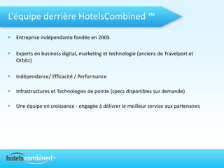 L’équipe derrière HotelsCombined ™
   Entreprise indépendante fondée en 2005

   Experts en business digital, marketing et technologie (anciens de Travelport et
    Orbitz)

   Indépendance/ Efficacité / Performance

   Infrastructures et Technologies de pointe (specs disponibles sur demande)

   Une équipe en croissance - engagée à délivrer le meilleur service aux partenaires
 