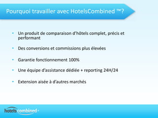 Pourquoi travailler avec HotelsCombined ™?


  • Un produit de comparaison d’hôtels complet, précis et
    performant

  • Des conversions et commissions plus élevées

  • Garantie fonctionnement 100%

  • Une équipe d’assistance dédiée + reporting 24H/24

  • Extension aisée à d’autres marchés
 