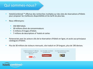 Qui sommes-nous?
   HotelsCombined ™ effectue des recherches multiples sur des sites de réservations d’hôtels
    pour proposer les meilleures disponibilités et les tarifs les plus bas.

   Nous référençons:

        350 000 hôtels
        30 millions d’avis de consommateurs
        5 millions d’images d’hôtels
        7 millions de descriptions d ’hotels et cartes

   Partenariats avec les acteurs clés de la réservation d’hôtels en ligne, et accès aux principaux
    catalogues d’hôtels.

   Plus de 30 millions de visiteurs mensuels, site traduit en 29 langues, plus de 190 devises.
 