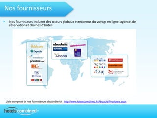Nos fournisseurs
     Nos fournisseurs incluent des acteurs globaux et reconnus du voyage en ligne, agences de
      réservation et chaînes d’hôtels.




    Liste complète de nos fournisseurs disponible ici : http://www.hotelscombined.fr/AboutUs/Providers.aspx
 