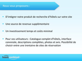 Nous vous proposons :


 D’intégrer notre produit de recherche d’hôtels sur votre site

 Une source de revenue supplémentaire

 Un investissement temps et coûts minimal

 Pour vos utilisateurs : Catalogue complet d’hôtels, interface
  conviviale, descriptions complètes, photos et avis. Possibilité de
  choisir entre une trentaine de sites de réservation
 