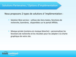 Solutions Partenaires / Options d’implémentation

 Nous proposons 2 types de solutions d ’implémentation :

      Solution libre-service – utilisez des liens textes, fonctions de
       recherche, bannières, disponibles sur le portail Affiliés.



      Marque privée (contenu en marque blanche) – personnalisez les
       fonctions de recherche et les résultats pour les adapter à la charte
       graphique de votre site.
 