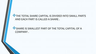 THE TOTAL SHARE CAPITAL IS DIVIDED INTO SMALL PARTS
AND EACH PART IS CALLED A SHARE .
SHARE IS SMALLEST PART OF THE TOTAL CAPITAL OF A
COMPANY .
 