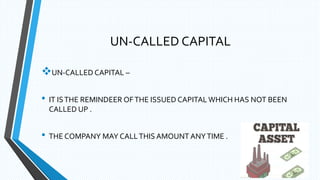 UN-CALLED CAPITAL
UN-CALLED CAPITAL –
• IT ISTHE REMINDEER OFTHE ISSUED CAPITAL WHICH HAS NOT BEEN
CALLED UP .
• THE COMPANY MAY CALLTHIS AMOUNT ANYTIME .
 
