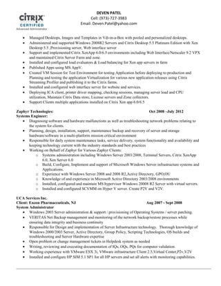 • Managed Desktops, Images and Templates in Vdi-in-a-Box with pooled and personalized desktops.
• Administered and supported Windows 2008R2 Servers and Citrix Desktop 5.5 Platinum Edition with Xen
Desktop 5.5 ,Provisioning server, Web interface server
• Support and implemented Citrix XenApp 6.0/6.5 environments including Web Interface/Netscaler 9.2 VPX
and maintained Citrix Server Farm and zone.
• Installed and configured load evaluators & Load balancing for Xen app servers in farm
• Published Apps using MS AppV.
• Created VM Session for Test Environment for testing Application before deploying to production and
Planning and testing the application Virtualization for various new application releases using Citrix
Streaming Profiler and publishing it to the Citrix farms.
• Installed and configured web interface server for website and services.
• Deploying ICA client, printer driver mapping, checking sessions, managing server load and CPU
utilization, Maintain Citrix Data store, License servers and Zone collectors.
• Support Clients multiple applications installed on Citrix Xen app 6.0/6.5
Zaphyr Technologies: Oct 2008 –July 2012
Systems Engineer:
• Diagnosing software and hardware malfunctions as well as troubleshooting network problems relating to
the system for clients.
• Planning, design, installation, support, maintenance backup and recovery of server and storage
hardware/software in a multi-platform mission critical environment
• Responsible for daily system maintenance tasks, service delivery, system functionality and availability and
keeping technology current with the industry standards and best practices
• Working on Behalf of Zaphyr for Various Zaphyr Clients:
o Systems administration including Windows Server 2003/2008, Terminal Servers, Citrix XenApp
6.0, Xen Server 6.0
o Build, Configure, Implement and support of Microsoft Windows Server infrastructure systems and
Applications.
o Experience with Windows Server 2008 and 2008 R2,Active Directory, GPO,OU
o Knowledge of and experience in Microsoft Active Directory 2003/2008 environments
o Installed, configured and maintain MS hypervisor Windows 20008 R2 Server with virtual servers.
o Installed and configured SCVMM on Hyper V server. Create P2V and V2V.
UCA Services Inc.
Client: Enzon Pharmaceuticals, NJ Aug 2007 - Sept 2008
System Administrator
• Windows 2003 Server administration & support / provisioning of Operating Systems / server patching.
• VERITAS Net Backup management and monitoring of the network backup/restore processes while
ensuring data integrity and business continuity
• Responsible for Design and implementation of Server Infrastructure technology. Thorough knowledge of
Windows 2000/2003 Server, Active Directory, Group Policy, Scripting Technologies, OS builds and
troubleshooting and Server Hardware expertise
• Open problem or change management tickets in Helpdesk system as needed
• Writing, reviewing and executing documentation of IQs, OQs, PQs for computer validation.
• Working experience with VMware ESX 3i, VMware infrastructure Client 2.5,Virtual Center,P2v,V2V
• Installed and configure HP SIM 5.1 SP1 for all HP servers and set all alerts with monitoring capabilities.
DEVEN PATEL
Cell: (973)-727-3983
Email: Deven.Patel@yahoo.com
 