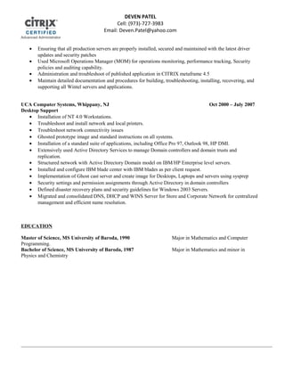 • Ensuring that all production servers are properly installed, secured and maintained with the latest driver
updates and security patches
• Used Microsoft Operations Manager (MOM) for operations monitoring, performance tracking, Security
policies and auditing capability.
• Administration and troubleshoot of published application in CITRIX metaframe 4.5
• Maintain detailed documentation and procedures for building, troubleshooting, installing, recovering, and
supporting all Wintel servers and applications.
UCA Computer Systems, Whippany, NJ Oct 2000 – July 2007
Desktop Support
• Installation of NT 4.0 Workstations.
• Troubleshoot and install network and local printers.
• Troubleshoot network connectivity issues
• Ghosted prototype image and standard instructions on all systems.
• Installation of a standard suite of applications, including Office Pro 97, Outlook 98, HP DMI.
• Extensively used Active Directory Services to manage Domain controllers and domain trusts and
replication.
• Structured network with Active Directory Domain model on IBM/HP Enterprise level servers.
• Installed and configure IBM blade center with IBM blades as per client request.
• Implementation of Ghost cast server and create image for Desktops, Laptops and servers using sysprep
• Security settings and permission assignments through Active Directory in domain controllers
• Defined disaster recovery plans and security guidelines for Windows 2003 Servers.
• Migrated and consolidated DNS, DHCP and WINS Server for Store and Corporate Network for centralized
management and efficient name resolution.
EDUCATION
Master of Science, MS University of Baroda, 1990 Major in Mathematics and Computer
Programming.
Bachelor of Science, MS University of Baroda, 1987 Major in Mathematics and minor in
Physics and Chemistry
DEVEN PATEL
Cell: (973)-727-3983
Email: Deven.Patel@yahoo.com
 