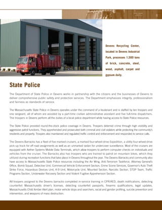 Devens Recycling Center,

                                                                                     located in Devens Industrial

                                                                                     Park, processes 1,500 tons

                                                                                     of brick, concrete, steel,

                                                                                     wood, asphalt, carpet and

                                                                                     gypsum daily.


State Police
The Department of State Police in Devens works in partnership with the citizens and the businesses of Devens to
deliver comprehensive public safety and protection services. The Department emphasizes integrity, professionalism
and fairness as standards of service.

The Massachusetts State Police in Devens operates under the command of a lieutenant and is staffed by ten troopers and
one sergeant, all of whom are assisted by a part-time civilian administrative assistant and five full-time dispatchers.
The troopers in Devens perform all the duties of a local police department while having access to State Police resources.

The State Police provided round-the-clock police coverage in Devens. Troopers deterred crime through high visibility and
aggressive patrol functions. They apprehended and prosecuted both criminal and civil violators while protecting the community’s
residents and property. Troopers also maintained and regulated traffic control and enforcement and responded to service calls.

The Devens Barracks has a fleet of five marked cruisers, a marked four-wheel-drive Expedition, a utility four-wheel-drive
pick-up truck for off road assignments as well as an unmarked sedan for undercover surveillance. Most of the cruisers are
equipped with Aether Systems Mobile Data Terminals, which allow troopers to perform computer checks on individuals and
vehicles from the cruiser. The Barracks also has troopers who are trained to patrol on mountain bikes, which they
utilized during recreation functions that take place in Devens throughout the year. The Devens Barracks and community also
have access to Massachusetts State Police resources including the Air Wing, Anti-Terrorism Taskforce, Attorney General’s
Office, Bomb Squad, Detective Unit, Commercial Vehicle Enforcement Section, Crime Scene Services, Governor’s Auto Theft
Strike Force, Hazardous Devices Unit, K-9 Unit, Motorcycle Unit, Mounted Section, Narcotic Section, STOP Team, Traffic
Programs Section, Underwater Recovery Section and Violent Fugitive Apprehension Section.

All troopers assigned to the Devens barracks completed in-service training in CPR/AED, death notifications, detecting
counterfeit Massachusetts driver’s licenses, detecting counterfeit passports, firearms qualifications, legal updates,
Massachusetts Child Amber Alert plan, motor vehicle stops and searchers, racial and gender profiling, suicide prevention and
intervention, and weapons of mass destruction.
 