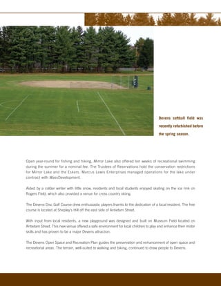 Devens softball field was

                                                                                     recently refurbished before

                                                                                     the spring season.




Open year-round for fishing and hiking, Mirror Lake also offered ten weeks of recreational swimming
during the summer for a nominal fee. The Trustees of Reservations hold the conservation restrictions
for Mirror Lake and the Eskers. Marcus Lewis Enterprises managed operations for the lake under
contract with MassDevelopment.

Aided by a colder winter with little snow, residents and local students enjoyed skating on the ice rink on
Rogers Field, which also provided a venue for cross country skiing.

The Devens Disc Golf Course drew enthusiastic players thanks to the dedication of a local resident. The free
course is located at Shepley’s Hill off the east side of Antietam Street.

With input from local residents, a new playground was designed and built on Museum Field located on
Antietam Street. This new venue offered a safe environment for local children to play and enhance their motor
skills and has proven to be a major Devens attraction.

The Devens Open Space and Recreation Plan guides the preservation and enhancement of open space and
recreational areas. The terrain, well-suited to walking and biking, continued to draw people to Devens.
 