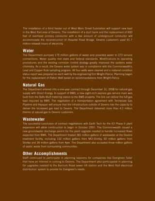The installation of a third feeder out of West Main Street Substation will support new load
in the West Rail area of Devens. The installation of a duct bank and the replacement of 600
feet of overhead primary conductor with a like amount of underground conductor will
accommodate the reconstruction of Hospital Road Bridge. Devens customers used 91.7
million kilowatt hours of electricity.

Water
The Department pumped 175 million gallons of water and provided water to 273 service
connections. Water quality met state and federal standards. Modifications to operating
procedures and the existing corrosion control strategy greatly improved the systems water
chemistry. As a result, the Devens water system was in compliance with the Commonwealth’s
Lead and Copper Rule sampling program. All four wells were cleaned and a material condition
status report was prepared on each well by the engineering firm Wright-Pierce. Planning began
for the replacement of Patton Well based on recommendations from Wright-Pierce.

Natural Gas
The Department entered into a one-year contract through December 31, 2008 for natural gas
supply with Direct Energy. In support of BMS, a new eight-inch express gas service main was
built from the Balls Bluff metering station to the BMS property. The line can deliver the full gas
load required by BMS. The negotiation of a transportation agreement with Tennessee Gas
Pipeline and Keyspan will ensure that the infrastructure outside of Devens has the capacity to
deliver the increased gas load to Devens. The Department delivered more than 4.2 million
therms of natural gas to Devens customers.

Wastewater
The successful conclusion of contract negotiations with Earth Tech for the ICI Phase II plant
expansion will allow construction to begin in October 2007. The Commonwealth issued a
new groundwater discharge permit for the plant upgrade needed to handle increased flows
expected from BMS. The Department treated 381 million gallons of wastewater at the Devens
treatment facility, including 132 million gallons from MCI-Shirley, 60 million gallons from
Shirley and 39 million gallons from Ayer. The Department also accepted three million gallons
of septic waste from surrounding communities.

Other Accomplishments
Staff continued to participate in planning sessions for companies like Evergreen Solar
that have an interest in coming to Devens. The Department also participated in planning
for upgrades needed to the Barnum Road sewer lift station and the West Rail electrical
distribution system to provide for Evergreen’s needs.
 
