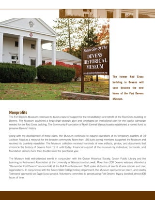The former Red Cross

                                                                                             building in Devens will

                                                                                             soon become the new

                                                                                             home of the Fort Devens

                                                                                             Museum.




Nonprofits
The Fort Devens Museum continued to build a base of support for the rehabilitation and retrofit of the Red Cross building in
Devens. The Museum published a long-range strategic plan and developed an institutional plan for the capital campaign
needed for the Red Cross building. The Community Foundation of North Central Massachusetts established a named fund to
preserve Devens’ history.

Along with the development of these plans, the Museum continued to expand operations at its temporary quarters at 94
Jackson Road as a resource for the broader community. More than 150 dues-paying members supported the Museum and
received its quarterly newsletter. The Museum collection received hundreds of new artifacts, photos, and documents that
chronicle the history of Devens from 1917 until today. Financial support of the museum by individual, corporate, and
foundation donors more than doubled over the past fiscal year.

The Museum held well-attended events in conjunction with the Groton Historical Society, Groton Public Library and the
Learning in Retirement Association at the University of Massachusetts-Lowell. More than 200 Devens veterans attended a
“Remember Fort Devens” reunion held at the Bull Run Restaurant. Staff spoke at dozens of events at area schools and civic
organizations. In conjunction with the Salem State College history department, the Museum sponsored an intern, and nearby
Townsend sponsored an Eagle Scout project. Volunteers committed to perpetuating Fort Devens’ legacy donated almost 800
hours of time.
 