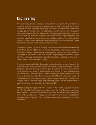 Engineering
The Engineering Division provides a range of services customarily provided by a
municipal engineering department. Division staff is also responsible for services
commonly provided by private engineering consultants and developers. The Division
manages Devens’ infrastructure capital program, maintains an extensive Geographic
Information System (GIS) for Devens with comprehensive maps and plans, and
supports both the assessor’s office and Real Estate Division by providing maps, site
plans and property information. Engineering also backs up other Devens divisions on
projects including utility extensions, road resurfacing, land-use planning, private
development projects, and recreational improvements.

Engineering played a key role in planning for infrastructure improvements needed for
Bristol-Myers Squibb (BMS) Devens’ facility. Specifically, engineering oversaw the
demolition of former military housing and warehouse buildings on Patton Road and
Givry Street in anticipation of the BMS purchase. Engineering also supported Devens
with other real estate projects and prospective tenants by evaluating whether land in
Devens meets a particular project’s needs.

Engineering also completed the Buena Vista housing demolition to clear the way for the
construction of a new Transitions building for homeless single mothers with children;
designed a Salerno Housing demolition plan to prepare for future development;
constructed the third phase of Jackson Road from Route 2 to Patton Road to ensure
the smooth flow of traffic throughout Devens in the future; began designing the fourth
phase of Jackson Road from Barnum Road to West Main Street in Ayer, which will
complete the north-south Jackson Road corridor through Devens out to Route 2; and
selected VHB to begin the design and permitting process for the reconstruction of
MacPherson Road from West Main Street to Route 2A.

Additionally, Engineering presented the second Five-Year Traffic Study and completed
the Fifth Biennial Traffic Report in compliance with the Final Environmental Impact
Report (FEIR). The Study documented traffic flows associated with development
within and around Devens. Findings are compared with predictions and conditional
approvals issued in Devens’ FEIR to ensure compliance with development thresholds
for Devens.
 