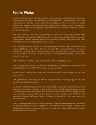 Public Works
The Public Works Division (DPW) maintains roads, grounds and buildings to support the
redevelopment of Devens. Responsibilities include maintenance of 53 lane-miles of roads, 330
acres of improved grounds, recreational facilities, 218,000 square feet of municipal and leased
facilities; fleet operations for all agency vehicles and equipment; property inventory management;
animal control; solid waste management; utility operations cross connection surveying; and back
flow device inspection.

DPW swept all roads, which were striped through a contract with Hi-Way Safety Systems. DPW
repaired potholes, cold-planed 15,000 square yards of roads, and completed 4,500 tons of paving.
Paving projects included Sherman Avenue, and MacPherson, Barnum and Patton roads. Staff
trimmed roadside trees throughout the summer and fall.

DPW continues to cut and maintain 330 acres of improved recreational fields, common areas and
roadside. DPW retained True Green Chemlawn to fertilize 90 acres of sports fields in the spring,
summer and fall. Public Works top-dressed 50 acres by spreading 400 cubic yards of organic
compost to improve turf quality. To replace diseased and damaged trees throughout Devens, DPW
planted 20 new trees.

DPW maintains an inventory of eight buildings, which total 218,132 square feet.

DPW purchased two vehicles and one tractor to replace five pieces taken out of service, and
maintained the remainder of the fleet in proper operating condition.

Two Public Works staff maintained certification for cross connection control surveying and back flow
device testing.

DPW registered four animals this year. With the exception of half a dozen stray dogs and cats, little
animal control activity was required.

E.L. Harvey continued to provide solid waste and recycling services under contract to the Devens
community. The program continued to work well with positive feedback from businesses. Devens
increased its municipal recycling efforts from 30 yards on average every three to four weeks to every
seven days. Devens sponsored the second regional household hazardous waste (HHW) day that
serviced approximately 240 vehicles and successfully reduced HHW that could have ended up in
the waste stream.

DPW, in cooperation with the North Central Solid Waste Cooperative, Devens Enterprise Commission
and 12 surrounding communities, participated in a state effort involving household hazardous waste
that explored methods and cost for communities to deal with small quantity waste from both
residents and small businesses.
 