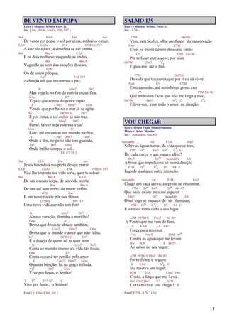 11
DE VENTO EM POPA
Letra e Música: Aristeu Pires Jr.
Intr. [ Am , E/G# , Em/G , F#4 , F#7 ]
Am E/G# Dm Am
De vento em popa, o sol por cima, embaixo o mar,
E/G# Em/G F#4 F#7(b13) F#7
A voz tão rouca já desafina se vai cantar.
Bm Bm/A E/G#
E os dois no barco rasgando as ondas,
Bm Bm/A
Vagando ao som das canções do cais,
G7M
Ou de outro pileque,
G#o F#4 F#7
Achando até que encontrou a paz.
B A#m7 D#7
Mas veja lá no fim da estória o que fica,
G#m B7
Veja o que restou do pobre rapaz
E C#m7 D#m7 G#m
Vendo que por baixo o mar já se agita
A#7 D#7(b13) D#7
E por cima, o sol calor já não traz.
B A#m7 D#7
Pense, talvez seja esta sua vida!
G#m B7
Lute, até encontrar um mundo melhor,
E C#m7 D#m7 G#m
Onde a dor, no peito não tem guarida,
A#7 D#7 G#m
Onde brilhe sempre o sol...
[ E E7 E6 ]
Am E/G# Dm Am
Jesus batendo à tua porta deseja entrar
E/G# Em/G F#4 F#7(b13) F#7
Não lhe importa tua vida torta, quer te salvar
Bm Bm/A E/G#
De um mundo torpe, de u'a vida morta
Bm Bm/A
De um sul sem norte, da morte enfim,
G7M Bm
E um novo riso te pôr nos lábios,
C#7(b9) F#4 F#7
Uma nova vida que não tem fim!
B A#m7 D#7
Abre o coração, derruba a muralha!
G#m B7
Deixa que Jesus te abrace também,
E C#m7 D#m7 G#m
Deixa que te inunde o amor que não falha,
A#7 D#7(b13) D#7
É o desejo de quem só te quer bem.
B A#m7 D#7
Canta ao mundo inteiro u'a vida tão linda,
G#m B7
Conta o que é ter perdão pelo amor
E C#m7 D#m7 G#m
Quantas bênçãos há na graça infinda.
A#7 D#7 G#m
Vive pra Jesus, o Senhor!
E Fo F#7 Go E
Vive pra Jesus, o Senhor!
Final [ E D#m C#m , G# ]
SALMO 139
Letra e Música: Aristeu Pires Jr.
Intr. [ C7M ]
C7M Dm7(9)
Vem, meu Senhor, olhar pro fundo do meu coração
Fm6 G7 C7M
E ver se existe dentro dele uma razão
C7 F7M Fm/Ab
Pra te fazer entristecer, por mim
D#7M Dm7 G7
4
E guia-me até o fim.
C7M Dm7(9)
Da vida que tu queres que por ti eu vá viver;
Fm6 G7 C7M
E no caminho, até sozinho eu possa crer
C7 F7M Fm/Ab
Que tenho um Deus que não me larga a mão,
D#7M Dm7 G7
4 G7 C6
9
E leva-me, com todo o amor na direção.
VOU CHEGAR
Letra: Sérgio Paulo Muniz Pimenta
Música: Artur Mendes
Intr. [ Am(add9) , Dm/A ]
Am(add9) G6 F7M Em7
Sobre as águas turvas da vida que se tem,
F7M F#o Em7 G#o A7
4 A7
De cada curva o que espera além?
Dm7 D#o Am(add9) G6
A brisa que impulsiona só numa direção
F7M F#o B7
4 B7 E4 E
Impede qualquer outra intenção.
Am(add9) G6 F7M Em7
Chego em cada curva, surpreso ao encontrar,
F7M F#o Em7 G#o A4 A7
Que nada existe para me esperar.
Dm7 D#o Am(add9) G6
O sol logo se esquece de vir iluminar,
F7M F#o B7
4 B7 E4 E
E o medo toma cedo o seu lugar.
A7M F#7(b13) F#m7 B4 B7
/: Vento que me vem de fora,
E E/G# A C#7
Força para retornar
F#m F#m/E D7M D#o
Contra as águas que me levam
Bm7 B/A E E(#5)
Ao sabor do seu vagar;
A7M F#7(b13) F#m7 B4 B7
Porto firme e seguro
E E/G# A7
4 A7
Me reserva um lugar;
D7M E/D C#m7 F#m
Cristo, a força que me leva:
Bm7 C#m7 Dm7 E7 A7M
Certamente vou chegar!! :/
Final [ D7M , A7M ] (2x)
 