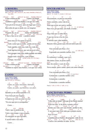 12
A ROSEIRA
Letra e Música: Aristeu Pires Jr.
Intr. [ C7M , Am7 , Dm7 , G7(13) G7 , Am , Am/G, F#m7(b5) , E7(b13) E7 ,
Am , G/B ]
C7M Am7 Dm7 G7(13) G7 Am Am/G F#m7(b5) E7(b13) E7
Como a roseira emflor espera o sol chegar,
Am Am/G D D/C G/B G F E7(b9) Am C7M
Também te espero meu Senhor, e sei que vais voltar.
F7M G# C G/B Am Am/G
Vens pra levar teu povo para um lugar que é novo,
D D/C F/G G7(b9)
Bem além do que se pode crer, ou imaginar.
C7M Am7 Dm7 G7(13) G7 Am Am/G F#m7(b5) E7(b13) E7
Naquele dia, eu sei muitos vão despertar,
Am Am/G D D/C G/B G F E7(b9) Am C7M F7M
E face a face eu te verei e poderei cantar:
A7 D G C7M
Jesus meu rei! Eu quero te louvar,
Bm7(b5) E C#m7(b5) D#o E7M
Todo o amor que eu tenho, ponho em teu altar,
Fo F#m7 B7 E7M
Todo espinho, toda rosa, todo riso, toda dor,
Fo F#m7 B7 E7M
Toda lágrima teimosa, que sem prosa já rolou...
Fo F#m7 B7 E7M
Vemenxugar o meu rosto, minha saudade vemmatar,
Fo F#m7 C#m
Apagar todo o desgosto, e pra sempre,
G#7 A7M [ D7M , G7M , G F C/E Dm ]
Contigo, vou estar!
C7M Am7 Dm7 G7(13) G7 Am Am/G F#m7(b5) E7(b13) E7
Como a roseira emflor espera o sol chegar,
Am Am/G D D/C G/B G F E7(b9) Am
Também te espero meu Senhor, e sei que vais voltar.
CANTO
Letra: Ederly Chagas
Música: Artur Mendes
Intr. [ D G/D , D A/D (2x) ]
D D7M G/D D
Canto, eu canto, louvando o Salvador.
D D7M G/D D
Canto, eu canto, sua história e seu amor.
D G/D D7M Bm
Quando eu me achava perdido e só,
C G D
Veio Jesus pra me resgatar;
D G/D D7M Bm
Comprou-me com seu amor na cruz:
C G D
“Eis-me aqui pra te acompanhar.”
Canto. . .
D G/D D7M Bm
Tudo o que eu poderia dar,
C G D
Todo o meu tempo e meu coração,
D G/D D7M Bm
Eu entreguei ao meu Salvador,
C G D
E aceitei todo o seu amor.
Canto. . .
SINCERAMENTE
Letra: Ederly Chagas
Música: Artur Mendes
Intr. [ C G , A (2x) C , G (2x) C G/B Am ]
G C D7 G
Sinceramente, eu preciso encontrar
C B7 Em
Outro caminho, outra vida levar,
Em/D C G
Sinto que existe um motivo melhor
C B7 Em D7 G C G [C G/B Am]
Para viver, por que lutar, sem iludir, só amar...
G C D7 G
Ouço falar por aí sobre Deus,
C B7 Em
E que nas trevas a luz ele traz,
Em/D C G
E satisfaz suas vidas também,
C B7 Em D7 G C D7
Buscam o bem, gozam a paz, têm um motivo pra crer.
C G A
Vão correndo pra Deus. (2x)
C G [ C G/B Am ]
Esperando um caminho melhor. (2x)
G C D7 G
Se realmente é verdade o que ouvi,
C B7 Em
São tantas coisas, eu posso sentir,
Em/D C G
Que vão encher o vazio de mim:
C B7 Em D7 G C D7
Nova canção, quero cantar, quero este amor abraçar.
C G A
Vou correndo pra Deus. (2x)
C [ G ] 2ª vez [ Em ]
Certamente o caminho melhor. (2x)
A7
Certamente o caminho
C G
Certamente o caminho melhor.
Final [ C G/B , A E/G# , C G/B , A E ]
CANÇÃO PARA PEDRO
Letra e Música: Aristeu Pires Jr.
Intr. [ G C/G , D D7 , Em B7 , Em ]
G D/F# C(add9) F B4 B7
Volta, sobe ao monte! Sabe que ali teu Mestre morreu!
Em G C Am7 A A/G C B7
Solta tua rede, vê de perto o quanto sofreu!
E A
o
C#m C#m/B A G#
o
F#
Perdeu sua vida e por suas feridas perdão te deu.
F#
o
A
o
C#m C#m/B C F
E um amor mais forte inda que a própria morte,
Dm B4 B7
Pois reviveu!
E A
o
C#m C#m/B A G#
o
F#
Caminha junto ao Senhor, não perguntes onde ele vai
F#
o
A
o
C#m A F#m B7 C [ Bm Am , E ]
Confia o teu caminho às mãos do Pai.
 