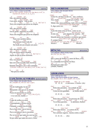 13
NÃO PRECISO SONHAR (Sl.37:5)
Letra e Música: Luciano Garruti Filho
Intr. [ D , G/D , C#m7(b5) F#7(b13) F#7 , Bm Bm/A , G G#o , D ,
F#m7(b5) B7 , Em7(9) A7 , D , A7
4 A7 ]
D C#m7(b5) F#7
Não, não preciso sonhar
Bm Bm/A G#m7(b5) Gm6
Com amor, alegria, vida ou paz,
D Bm7 Em7 A D Bm7 Em7 A
Nem com ninguém que possa me alegrar.
D C#m7(b5) F#7
Não, não preciso sonhar
Bm Bm/A G#m7(b5) Gm6
Em ter poder, segurança no andar,
D Bm7 Em7 A D
Nem com ninguém que possa me amparar.
C#m7(b5) F#7 Bm
Nem com carinhos tantos,
Bm/A Gm6
Que possam trazer toda dor
D Bm7 Em7 A D [ A7
4 A7 ]
Da ilusão de um coração sem amor.
D C#m7(b5) F#7
Não, não preciso sonhar,
Bm Bm/A G#m7(b5) Gm6
Pois não posso querer alcançar
D Bm7 Em7 A D Bm7 Em7 A
Aquilo de que já posso desfrutar.
D C#m7(b5) F#7
Sim, vou anunciar
Bm Bm/A G#m7(b5) Gm6
Que em Cristo eu pude tudo encontrar,
D Bm7 Em7 A D G/D
Quando entreguei a ele o meu caminhar.
[ C#m7(b5) F#7(b13) F#7 , Bm Bm/A , G G#o , D Bm7 , Em7 A ]
D G/D D
Não preciso sonhar.
CANÇÃO DA ALVORADA (Sl.119:147; Jo.8:12)
Letra e Música: João Alexandre Silveira
Intr. [ Am(add9) G6 , F7M Em7 Dm7 , G7
4(9) ]
C7M F7M
Fim de madrugada, luz do sol
Am7 Em7 F7M
Marejando o dia que já vai chegar.
Dm7 Bb7M C7M
Pousa um passarinho na janela:
Bb Gm7 C7M [ G7
4, C7M , G7
4 G7 ]
/: Lá vem ela, manhã. :/
C7M F7M
E aqui de joelhos eu estou
Am7 Em7 F7M
Contemplando a última estrela.
Dm7 Bb7M C7M
Cantando a canção da alvorada:
Bb Gm7 C7M
Pra te fazer feliz, pra te louvar,
Bb Gm7 C7M
Pra te reconhecer, pra te encontrar,
G#7M F C7M
Pra ver no sol que nada sou sem tua luz,
G#7M Bb [ Intr. ] C7M
Só pra saber que nada sou sem ti, Jesus.
METAMORFOSE (II Co.5:17)
Letra e Música: João Alexandre Silveira
Intr. [ E7M(9) ] (4x)
E7M(9) Ebm7(11) G#7
Como foi, até hoje eu não sei, mas, confesso,
C#m C#m7M C#m7 C#m7 Cm7 Bm7 E7(13)
Sim, mudei e mudei pra melhor. Ah!
A7M D7M G#m7 C#7(9)
Minha vida, meus problemas, tudo a ele eu entreguei
F#7(13) F#7(b13) B7
4(9) B7(b9) E7M(9) [ C7(9) ]
E, digo outra vez, mudei!
F7M(9) Em7(11) A7
E pra trás tanta coisa já ficou, como eu era
Dm Dm7M Dm7 Dm7 C#m7 Cm7 F7(13)
Já não sou, pois alguém me mudou. Ah!
A#7M D#7M Am7 D7(9)
Quando penso nas loucuras e aventuras que passei,
G7(13) G7(b13) C7
4(9) C7(b9) F7M G#o Gm7
É verdade Jesus: Mudei!
C7(9) F7M G#o Gm7 C7(9) F7M G#o Gm7 C7(9) F6
9
Mudei! Mudei! Mudei!
BÊNÇÃO (II Co.13:13)
Letra adaptada e Música: Wesley Godoy
Intr. [ Dm , Gm , Dm , Am ]
Dm Gm Dm Gm
Que a graça do Senhor e o amor de Deus, o Pai,
F C C#o Dm Bb
E a comunhão do Espírito de Deus
Gm A Dm Am
Permaneçam sobre nós!
[Amém, Amém!]
ADORAMOS
Letra: Guilherme Kerr Neto
Música: Jorge Moreira Rehder & Jorge Camargo
Intr. [ D(add9) , A/B , E , B/C# , D(add9) , A/B , E ] (2x)
D(add9) A/B E B/C# D(add9) A/B E
O, O, O, te adoramos, ó Senhor. (4x)
F#m7 G#m7 F#m7 G#m7
Pelos dias passados, teu cuidado de pai,
Am7 D7(9) E C#m7 F#m7 A/B E B/C#
Como nos tens guardado, ao Senhor adorai!
O, O, O, . . . (2x)
F#m7 G#m7 F#m7 G#m7
Pelos dias presentes, tua presença de amor,
Am7 D7(9) E C#m7 F#m7 A/B E B/C#
Tu és Deus paciente, te adoramos, Senhor!
O, O, O, . . . (2x)
F#m7 G#m7 F#m7 G#m7
Pelos dias futuros e a certeza da fé,
Am7 D7(9) E C#m7 F# A/B B/C#
Nos sentimos seguros, mesmo contra a maré!
O, O, O, . . . (4x)
 