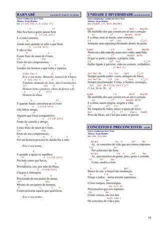 19
BARNABÉ (At.4:36-37; 9:26-27; 11:19-26)
Letra: Guilherme Kerr Neto
Música: Jorge Rehder
Intr. [ A G#m F#m , E , D , A (2x) E7 ]
A E7
Não fica bem a gente passar bem
A [ A G/B A/C# ]
E o outro carestia,
D E
Ainda mais quando se sabe o que fazer
A [ A G/B A/C# ]
E não se faz;
D E
Como fruto do amor de Cristo,
C#7 F#m
Fruto do seu compromisso,
D A E A
Vendeu um homem o que tinha e repartiu.
A G#m F#m E D A
Era o seu nome: Barnabé, natural de Chipre,
A G#m F#m E D A
Também chamado de José‚ das Consolações,
C#7 F#m D A
Homem bom e piedoso, cheio de fervor e fé,
E A [ E7 ]
Homem de Deus.
A E7
E quando Saulo converteu-se a Cristo
A [ A G/B A/C# ]
Lhe faltou amigo,
D
Alguém que fosse companheiro,
E A [ A G/B A/C# ]
Fonte de consolo e abrigo;
D E
Como fruto do amor de Cristo,
C#7 F#m
Fruto do seu compromisso,
D A E A
Foi um homem procurá-lo, dando-lhe a mão.
Era o seu nome...
A
E quando a igreja se espalhou
E7 A [ A G/B A/C# ]
Pra todo canto que havia,
D E
Providência, sim, por mão de Deus,
A [ A G/B A/C# ]
Chegou à Antioquia:
D E
Precisando de um pastor de almas,
C#7 F#m
Mesmo de um pastor de homens,
D A E A
Foram procurar aquele que qualificou.
Era o seu nome...
UNIDADE E DIVERSIDADE(At.2:42-47;4:32-35)
Letra (adaptada): Guilherme Kerr Neto
Música: Jorge Rehder
Intr. [ F(add9) , C/E , Bb/D , Bbm/Db ]
F(add9) C/E Bb/D Bbm/Db
Da multidão dos que creram era só um o coração
C6 Co Bm7(b5) Bb7M
E a alma, uma só mente, uma semente,
F/A G#o Gm7 C7
4 C7
Somente uma esperança brotando dentro da gente.
F(add9) C/E Bb/D Bbm/Db
Nosso era o pão cada dia, nosso era o vinho, santa folia,
C6 Co Bm7(b5) Bb7M
O que se parte e reparte: a própria vida;
F/A G#o Gm7 C7
4 C7
Galho ligado à parreira, vida em comum, verdadeira.
[ F Bb/F , F ]
Am7 Dm7 Bb F/A Gm Gm/F C7
4 C7
Sempre grande poder: curas, milagres de Deus;
Am7 Dm7 Bb F/A Gm Gm/F C7
4 C7
Sempre proclamação: Cristo, o Senhor, ressurgiu.
Am7 Dm7 Bb F/A Gm Gm/F C7
4 C7
/: Lá, lá ia, lá... :/
F(add9) C/E Bb/D Bbm/Db
Da multidão dos que creram era só um o coração
C6 Co Bm7(b5) Bb7M
E a alma, muita alegria, singela a vida,
F/A G#o F/A G#o
Na simpatia de todos, nasce a igreja de novo,
Gm7 C7
4 C7 [ Intr. ] F(add9)
Povo de Deus, sal e luz pra todos os povos.
CONCEITOS E PRECONCEITOS (At.10)
Letra: Guilherme Kerr Neto
Música: Jorge Rehder
Intr. [ Bm , Em ] (4x)
Bm B/A Em A A#o Bm
Ai, os conceitos de vida que aos outros impomos
C#7 F#7
Por acharmos tão bons.
Bm B/A Em A A#o Bm
Ai, preconceitos da gente, jeito, gesto e comida,
F# F#7 Bm
Cores, modos e tons.
A A#o Bm7
Desce do céu o lençol das mudanças,
B C B Em
Grego e judeu, numa mesma esperança,
Bm
Cristo rompeu, interrompeu
Em F# C B7
Preconceitos que nos separam,
Em Bm
Cristo venceu, ele nos deu
Em F# [ Intr. ]
Os conceitos de vida e paz.
 