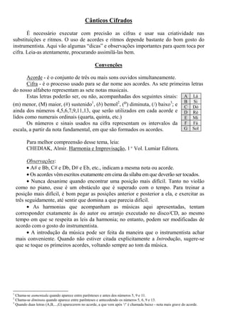 Cânticos Cifrados
É necessário executar com precisão as cifras e usar sua criatividade nas
substituições e ritmos. O uso de acordes e ritmos depende bastante do bom gosto do
instrumentista. Aqui vão algumas “dicas” e observações importantes para quem toca por
cifra. Leia-as atentamente, procurando assimilá-las bem.
Convenções
Acorde - é o conjunto de três ou mais sons ouvidos simultaneamente.
Cifra - é o processo usado para se dar nome aos acordes. As sete primeiras letras
do nosso alfabeto representam as sete notas musicais.
Estas letras poderão ser, ou não, acompanhadas dos seguintes sinais:
(m) menor, (M) maior, (#) sustenido1
, (b) bemol2
, (o) diminuta, (/) baixo3
; e
ainda dos números 4,5,6,7,9,11,13, que serão utilizados em cada acorde e
lidos como numerais ordinais (quarta, quinta, etc.)
Os números e sinais usados na cifra representam os intervalos da
escala, a partir da nota fundamental, em que são formados os acordes.
Para melhor compreensão desse tema, leia:
CHEDIAK, Almir. Harmonia e Improvisação, 1º Vol. Lumiar Editora.
Observações:
• A# e Bb, C# e Db, D# e Eb, etc., indicam a mesma nota ou acorde.
• Os acordes vêm escritos exatamente em cima da sílaba em que deverão ser tocados.
• Nunca desanime quando encontrar uma posição mais difícil. Tanto no violão
como no piano, esse é um obstáculo que é superado com o tempo. Para treinar a
posição mais difícil, é bom pegar as posições anterior e posterior a ela, e exercitar as
três seguidamente, até sentir que domina a que parecia difícil.
• As harmonias que acompanham as músicas aqui apresentadas, tentam
corresponder exatamente às do autor ou arranjo executado no disco/CD, ao mesmo
tempo em que se respeita as leis da harmonia; no entanto, podem ser modificadas de
acordo com o gosto do instrumentista.
• A introdução da música pode ser feita da maneira que o instrumentista achar
mais conveniente. Quando não estiver citada explicitamente a Introdução, sugere-se
que se toque os primeiros acordes, voltando sempre ao tom da música.
1
Chama-se aumentada quando aparece entre parênteses e antes dos números 5, 9 e 11.
2
Chama-se diminuta quando aparece entre parênteses e antecedendo os números 5, 6, 9 e 13.
3
Quando duas letras (A,B,...,G) aparecerem no acorde, a que vem após ‘/’ é chamada baixo - nota mais grave do acorde.
A Lá
B Si
C Dó
D Ré
E Mi
F Fá
G Sol
 